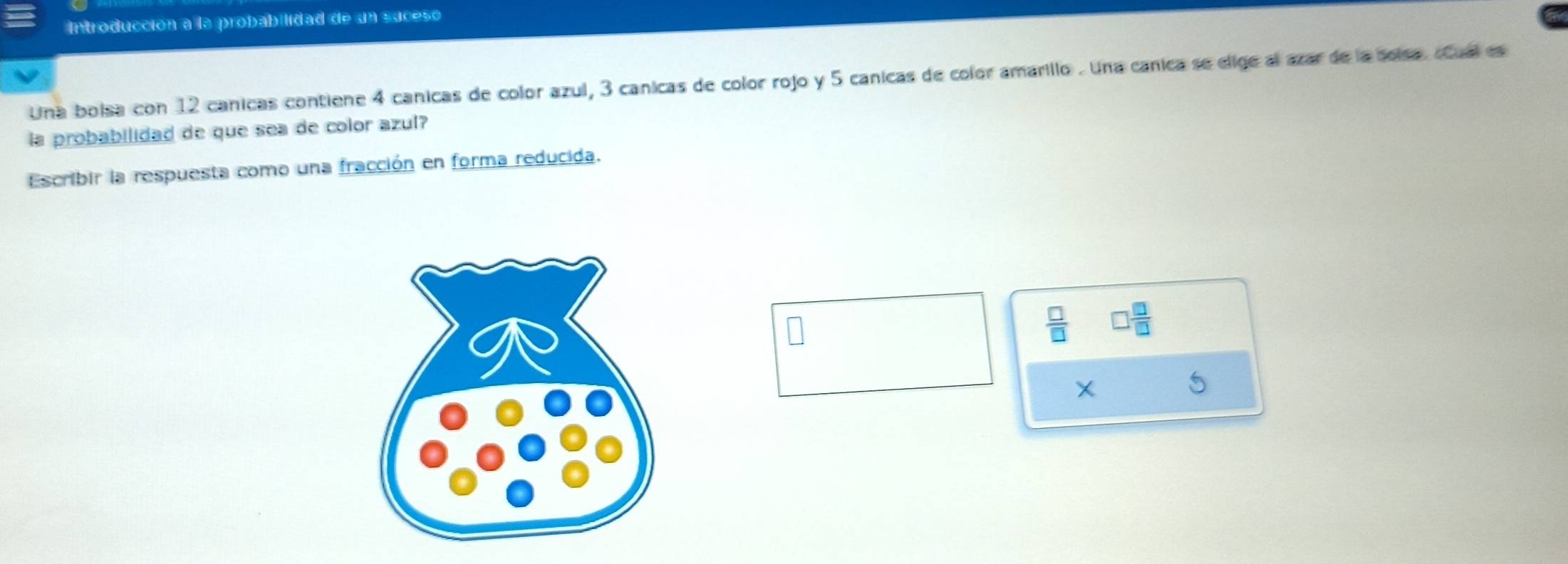 Introducción a la probabilidad de un suceso 
Una boisa con 12 canicas contiene 4 canicas de color azul, 3 canicas de color rojo y 5 canicas de color amarillo . Una canica se elige al azar de la solsa. Cual es 
la probabilidad de que sea de color azul? 
Escribir la respuesta como una fracción en forma reducida.
X