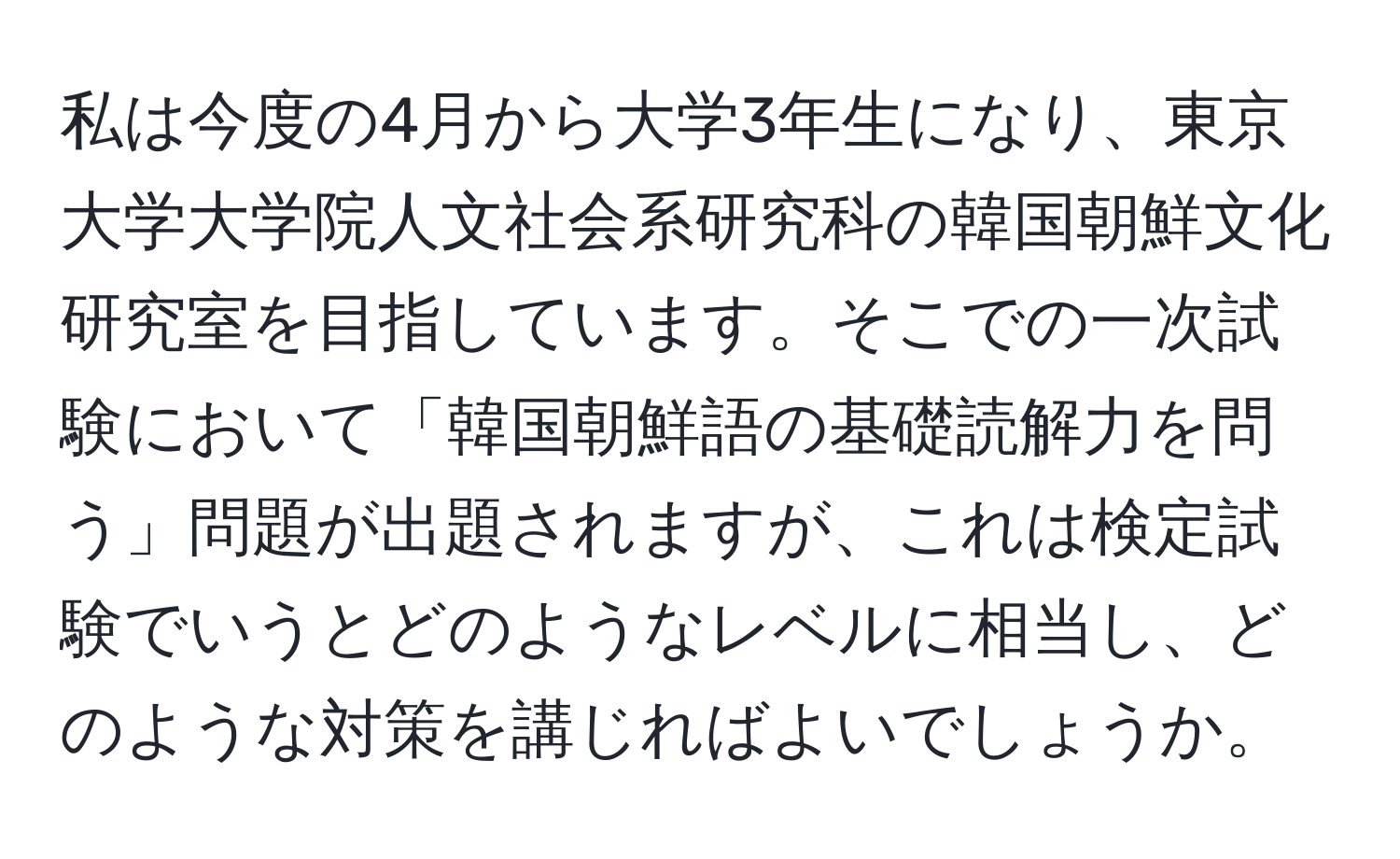 私は今度の4月から大学3年生になり、東京大学大学院人文社会系研究科の韓国朝鮮文化研究室を目指しています。そこでの一次試験において「韓国朝鮮語の基礎読解力を問う」問題が出題されますが、これは検定試験でいうとどのようなレベルに相当し、どのような対策を講じればよいでしょうか。