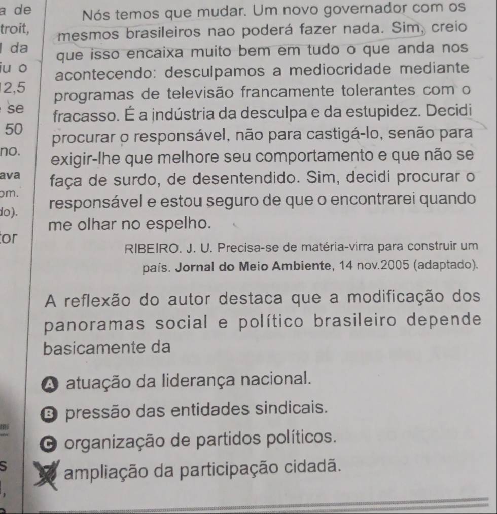 a de Nós temos que mudar. Um novo governador com os
troit, mesmos brasileiros nao poderá fazer nada. Sim, creio
l da que isso encaixa muito bem em tudo o que anda nos
iu o acontecendo: desculpamos a mediocridade mediante
2, 5 programas de televisão francamente tolerantes com o
se fracasso. É a indústria da desculpa e da estupidez. Decidi
50
procurar o responsável, não para castigá-lo, senão para
no. exigir-lhe que melhore seu comportamento e que não se
ava faça de surdo, de desentendido. Sim, decidi procurar o
m.
do). responsável e estou seguro de que o encontrarei quando
me olhar no espelho.
or
RIBEIRO. J. U. Precisa-se de matéria-virra para construir um
país. Jornal do Meio Ambiente, 14 nov.2005 (adaptado).
A reflexão do autor destaca que a modificação dos
panoramas social e político brasileiro depende
basicamente da
A atuação da liderança nacional.
O pressão das entidades sindicais.
O organização de partidos políticos.
5
a ampliação da participação cidadã.