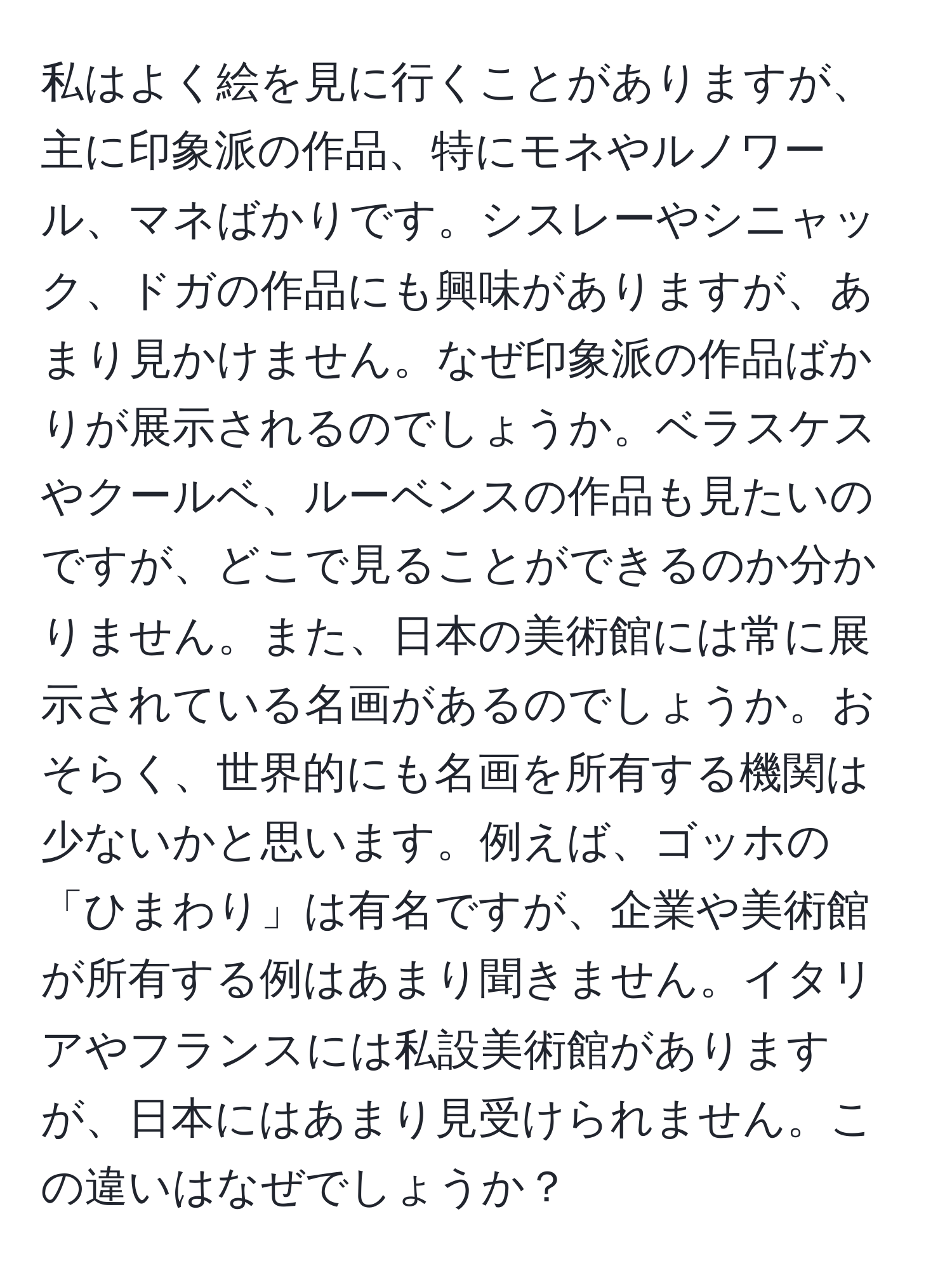 私はよく絵を見に行くことがありますが、主に印象派の作品、特にモネやルノワール、マネばかりです。シスレーやシニャック、ドガの作品にも興味がありますが、あまり見かけません。なぜ印象派の作品ばかりが展示されるのでしょうか。ベラスケスやクールベ、ルーベンスの作品も見たいのですが、どこで見ることができるのか分かりません。また、日本の美術館には常に展示されている名画があるのでしょうか。おそらく、世界的にも名画を所有する機関は少ないかと思います。例えば、ゴッホの「ひまわり」は有名ですが、企業や美術館が所有する例はあまり聞きません。イタリアやフランスには私設美術館がありますが、日本にはあまり見受けられません。この違いはなぜでしょうか？