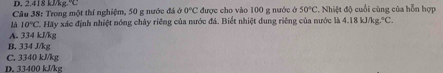 D. 2.418 kJ/kg. ^circ C
Câu 38: Trong một thí nghiệm, 50 g nước đá ở 0°C được cho vào 100 g nước ở 50°C. Nhiệt độ cuối cùng của hỗn hợp
là 10°C C. Hãy xác định nhiệt nóng chảy riêng của nước đá. Biết nhiệt dung riêng của nước là 4.18 kJ/kg. ^circ C.
A. 334 kJ/kg
B. 334 J/kg
C. 3340 kJ/kg
D. 33400 kJ/kg