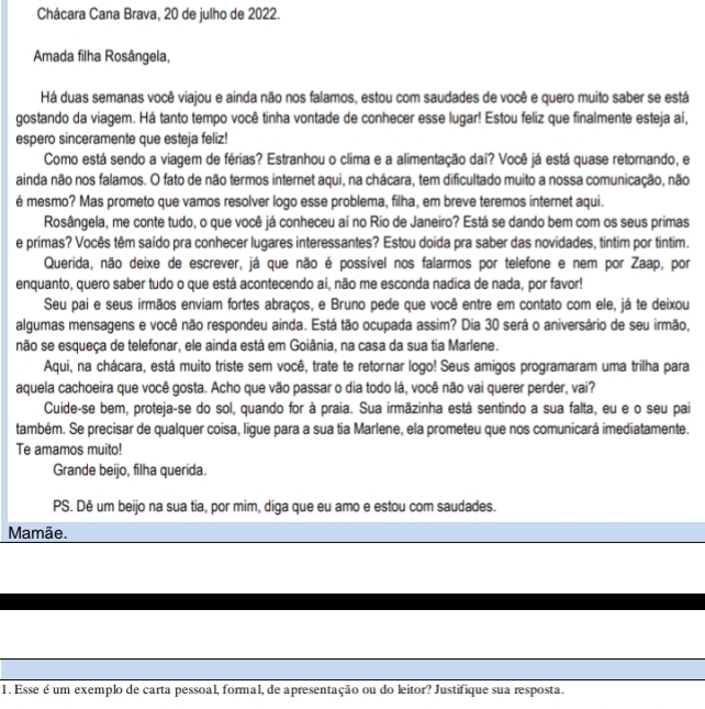 Chácara Cana Brava, 20 de julho de 2022.
Amada filha Rosângela,
Há duas semanas você viajou e ainda não nos falamos, estou com saudades de você e quero muito saber se está
gostando da viagem. Há tanto tempo você tinha vontade de conhecer esse lugar! Estou feliz que finalmente esteja aí,
espero sinceramente que esteja feliz!
Como está sendo a viagem de férias? Estranhou o clima e a alimentação daí? Você já está quase retornando, e
ainda não nos falamos. O fato de não termos internet aqui, na chácara, tem dificultado muito a nossa comunicação, não
é mesmo? Mas prometo que vamos resolver logo esse problema, filha, em breve teremos internet aqui.
Rosângela, me conte tudo, o que você já conheceu aí no Rio de Janeiro? Está se dando bem com os seus primas
e primas? Vocês têm saído pra conhecer lugares interessantes? Estou doida pra saber das novidades, tintim por tintim.
Querida, não deixe de escrever, já que não é possível nos falarmos por telefone e nem por Zaap, por
enquanto, quero saber tudo o que está acontecendo aí, não me esconda nadica de nada, por favor!
Seu pai e seus irmãos enviam fortes abraços, e Bruno pede que você entre em contato com ele, já te deixou
algumas mensagens e você não respondeu ainda. Está tão ocupada assim? Dia 30 será o aniversário de seu irmão,
não se esqueça de telefonar, ele ainda está em Goiânia, na casa da sua tia Marlene.
Aqui, na chácara, está muito triste sem você, trate te retornar logo! Seus amigos programaram uma trilha para
aquela cachoeira que você gosta. Acho que vão passar o dia todo lá, você não vai querer perder, vai?
Cuide-se bem, proteja-se do sol, quando for à praia. Sua irmãzinha está sentindo a sua falta, eu e o seu pai
também. Se precisar de qualquer coisa, ligue para a sua tía Marlene, ela prometeu que nos comunicará imediatamente.
Te amamos muito!
Grande beijo, filha querida.
PS. Dê um beijo na sua tia, por mim, diga que eu amo e estou com saudades.
Mamãe.
1. Esse é um exemplo de carta pessoal, formal, de apresentação ou do leitor? Justifique sua resposta.