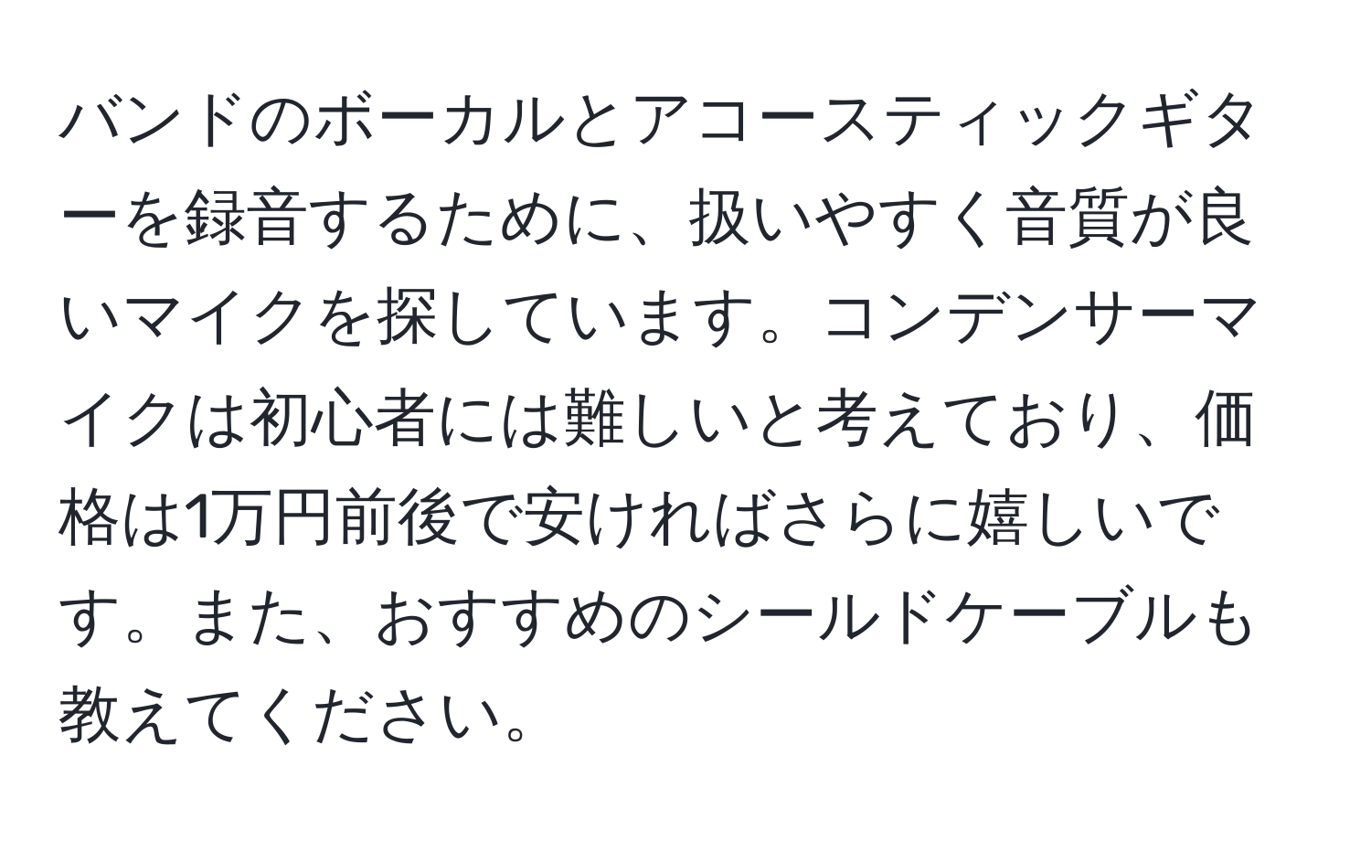 バンドのボーカルとアコースティックギターを録音するために、扱いやすく音質が良いマイクを探しています。コンデンサーマイクは初心者には難しいと考えており、価格は1万円前後で安ければさらに嬉しいです。また、おすすめのシールドケーブルも教えてください。