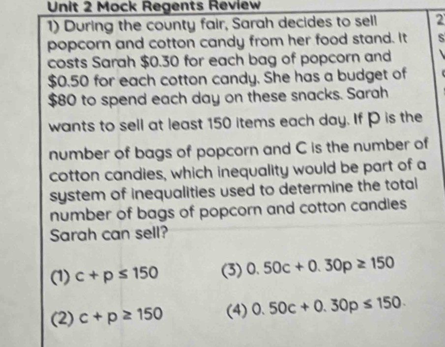 Mock Regents Review
1) During the county fair, Sarah decides to sell 2
popcorn and cotton candy from her food stand. It s
costs Sarah $0.30 for each bag of popcorn and
$0.50 for each cotton candy. She has a budget of
$80 to spend each day on these snacks. Sarah
wants to sell at least 150 items each day. If P is the
number of bags of popcorn and C is the number of
cotton candies, which inequality would be part of a
system of inequalities used to determine the total
number of bags of popcorn and cotton candies
Sarah can sell?
(1) c+p≤ 150 (3) 0.50c+0.30p≥ 150
(2) c+p≥ 150 (4) 0.50c+0.30p≤ 150.