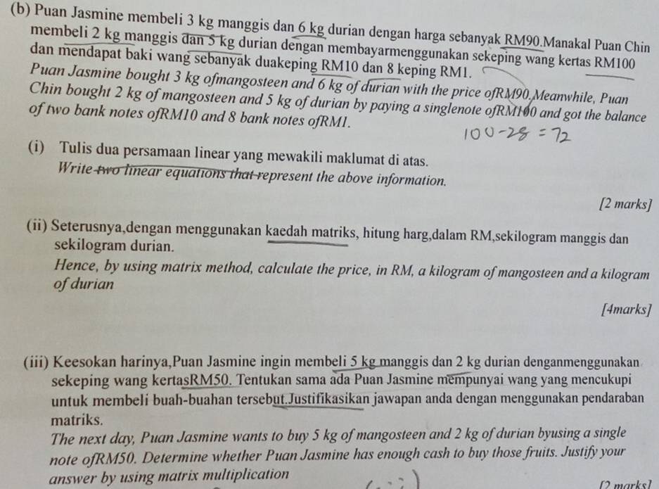 Puan Jasmine membeli 3 kg manggis dan 6 kg durian dengan harga sebanyak RM90.Manakal Puan Chin 
membeli 2 kg manggis dan 5 kg durian dengan membayarmenggunakan sekeping wang kertas RM100
dan mendapat baki wang sebanyak duakeping RM10 dan 8 keping RM1. 
Puan Jasmine bought 3 kg ofmangosteen and 6 kg of durian with the price ofRM90. Meanwhile, Puan 
Chin bought 2 kg of mangosteen and 5 kg of durian by paying a singlenote ofRM100 and got the balance 
of two bank notes ofRM10 and 8 bank notes ofRM1. 
(i) Tulis dua persamaan linear yang mewakili maklumat di atas. 
Write two linear equations that represent the above information. 
[2 marks] 
(ii) Seterusnya,dengan menggunakan kaedah matriks, hitung harg,dalam RM,sekilogram manggis dan 
sekilogram durian. 
Hence, by using matrix method, calculate the price, in RM, a kilogram of mangosteen and a kilogram
of durian 
[4marks] 
(iii) Keesokan harinya,Puan Jasmine ingin membeli 5 kg manggis dan 2 kg durian denganmenggunakan 
sekeping wang kertasRM50. Tentukan sama ada Puan Jasmine mempunyai wang yang mencukupi 
untuk membeli buah-buahan tersebut.Justifikasikan jawapan anda dengan menggunakan pendaraban 
matriks. 
The next day, Puan Jasmine wants to buy 5 kg of mangosteen and 2 kg of durian byusing a single 
note ofRM50. Determine whether Puan Jasmine has enough cash to buy those fruits. Justify your 
answer by using matrix multiplication 
[2 marks]