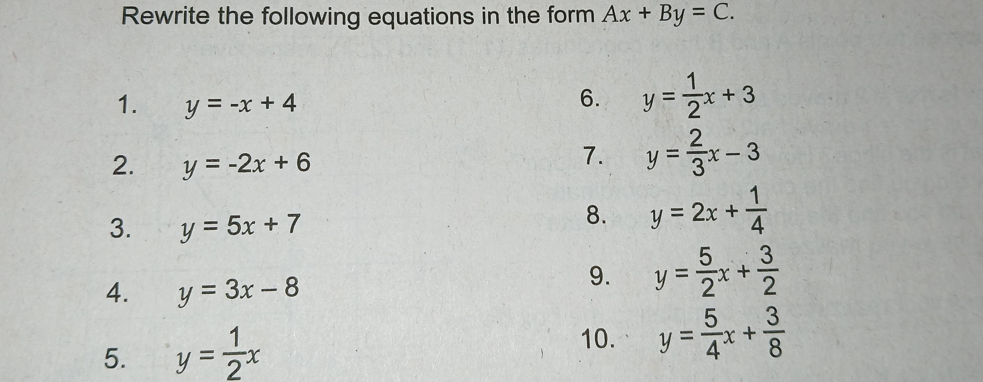 Rewrite the following equations in the form Ax+By=C. 
1. y=-x+4
6. y= 1/2 x+3
2. y=-2x+6
7. y= 2/3 x-3
3. y=5x+7
8. y=2x+ 1/4 
4. y=3x-8
9. y= 5/2 x+ 3/2 
5. y= 1/2 x
10. y= 5/4 x+ 3/8 