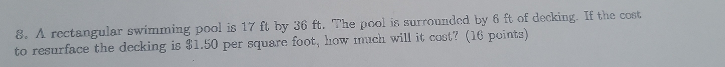 A rectangular swimming pool is 17 ft by 36 ft. The pool is surrounded by 6 ft of decking. If the cost 
to resurface the decking is $1.50 per square foot, how much will it cost? (16 points)