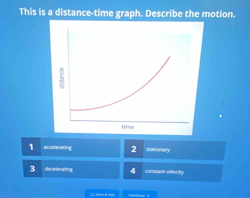 This is a distance-time graph. Describe the motion.
1 accelerating 2 stationary
3 decelerating 4 constant velocity
č Save & exit Continue