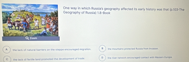 way in which Russia's geography affected its early history was that (p.103-The
ography of Russia) 1.8 -Book
B )
A _ the lack of natural barriers on the steppe encouraged migration. the mountains protected Russia from invasion.
C ) the lack of fertile land promoted the development of trade. D )the river network encouraged contact with Western Europe.