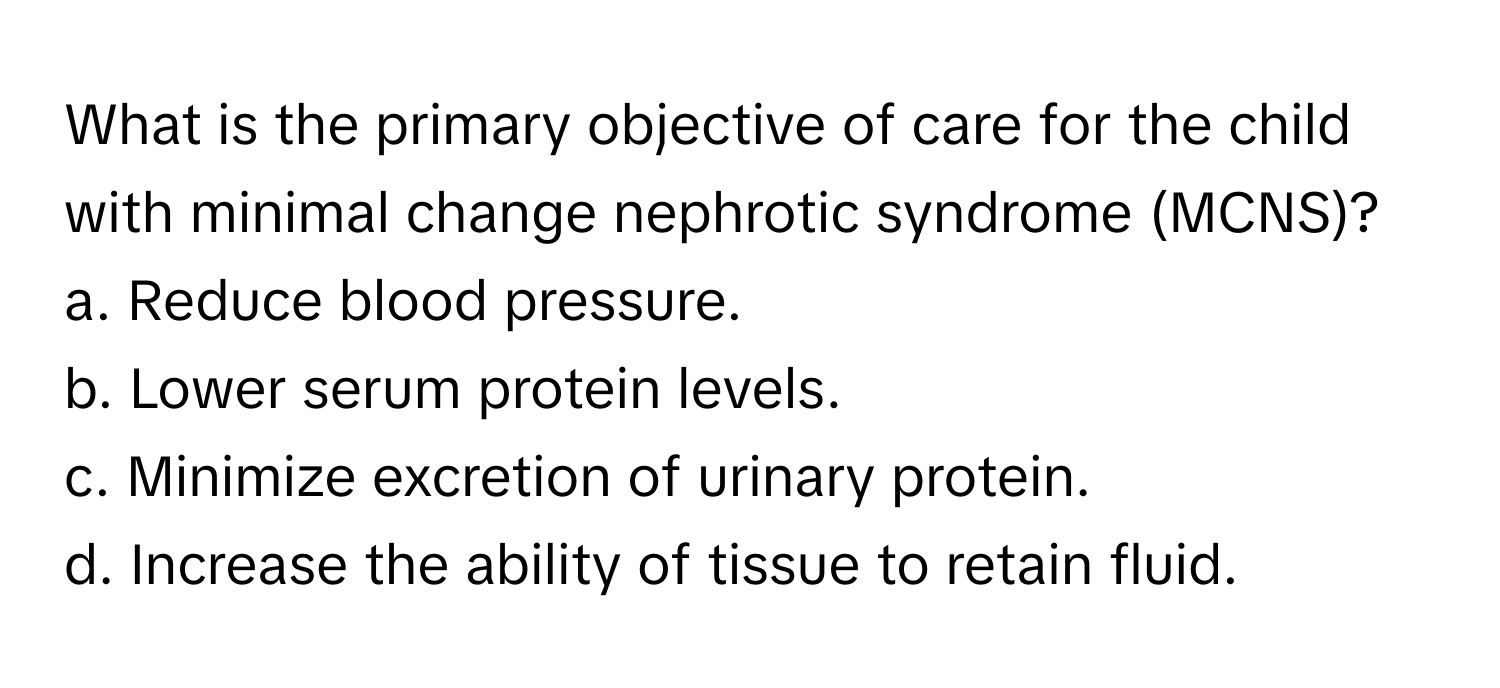 What is the primary objective of care for the child with minimal change nephrotic syndrome (MCNS)?

a. Reduce blood pressure.
b. Lower serum protein levels.
c. Minimize excretion of urinary protein.
d. Increase the ability of tissue to retain fluid.