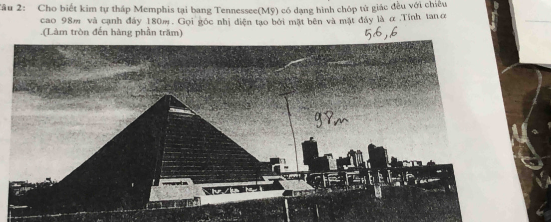 2âu 2: Cho biết kim tự tháp Memphis tại bang Tennessee(Mỹ) có dạng hình chóp tứ giác đều với chiêu 
cao 98m và cạnh đáy 180m. Gọi góc nhị diện tạo bởi mặt bên và mặt đáy là α ,Tính tanα 
.(Làm tròn đến hàng phần trăm)