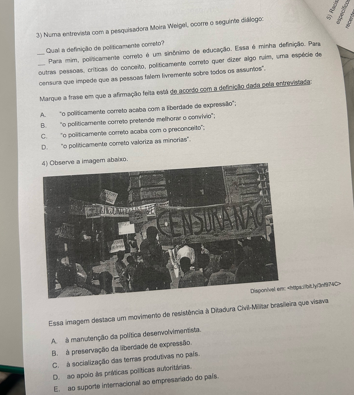 Numa entrevista com a pesquisadora Moira Weigel, ocorre o seguinte diálogo:
Qual a definição de politicamente correto?
Para mim, politicamente correto é um sinônimo de educação. Essa é minha definição. Para
__outras pessoas, críticas do conceito, politicamente correto quer dizer algo ruim, uma espécie de
censura que impede que as pessoas falem livremente sobre todos os assuntos”.
Marque a frase em que a afirmação feita está de acordo com a definição dada pela entrevistada:
A. “o politicamente correto acaba com a liberdade de expressão”;
B. “o politicamente correto pretende melhorar o convívio”;
C. “o politicamente correto acaba com o preconceito”;
D. “o politicamente correto valoriza as minorias”.
xo.
ttps://bit.ly/3nf974C>
Essa imagem destaca um movimento de resistência à Ditadura Civil-Militar brasileira que visava
A. à manutenção da política desenvolvimentista.
B. à preservação da liberdade de expressão.
C. à socialização das terras produtivas no país.
D. ao apoio às práticas políticas autoritárias.
E. ao suporte internacional ao empresariado do país.