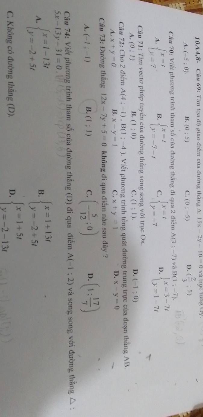 10A4,8- Cầu 69: Tìm tọa độ giao điểm của đường thắng A: 15x-2y-10=0va trục tung Oy.
D.
A. (-5;0). B. (0;5) C. (0;-5) ( 2/3 ;5)
Câu 70: Viết phương trình tham số của đường thẳng đi qua 2 điểm A(3;-7) và B(1;-7).
A. beginarrayl x=t y=7endarray. . beginarrayl x=t y=-7-tendarray. C. beginarrayl x=t y=-7endarray. beginarrayl x=3-7t y=1-7tendarray.
B.
D.
Câu 71: Tìm vectơ pháp tuyến của đường thẳng song song với trục Ox.
D.
A. (0;1) (1;0) C. (1;1). (-1;0)
B.
Câu 72: Cho 2 điểm A(4;-1),B(1;-4). Viết phương trình tổng quát đường trung trực của đoạn thắng AB.
B.
D.
A. x+y=0 x-y=1 C. x+y=1 x-y=0
Câu 73: Đường thắng 12x-7y+5=0 không di qua điểm nào sau đây ?
A. (-1;-1) B. (1;1) C. (- 5/12 ;0) D. (1; 17/7 )
Câu 74: Viết phương trình tham số của đường thẳng (D) đi qua điểm A(-1;2) và song song với đường thẳng △ :
5x-13y-31=0.
A. beginarrayl x=1-13t y=-2+5tendarray. beginarrayl x=1+13t y=-2+5tendarray.
B.
C. Không có đường thắng (D). D. beginarrayl x=1+5t y=-2-13tendarray.