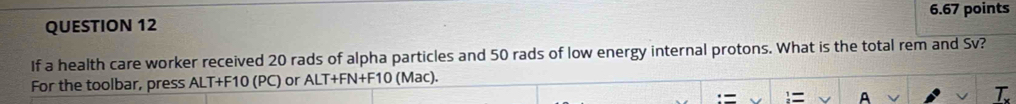 If a health care worker received 20 rads of alpha particles and 50 rads of low energy internal protons. What is the total rem and Sv? 
For the toolbar, press ALT+F10 (PC) or ALT+FN+F10 (Mac). 
= A 
T