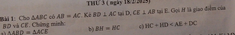 THU 3 ( ngày 18/2/202s) 
Bài 1: Cho △ ABC có AB=AC. Kè BD⊥ ACtaiD, ), CE⊥ AB tại E. Gọi H là giao điểm của
BD và CE. Chứng minh: 
a) △ ABD=△ ACE b) BH=HC c) HC+HD