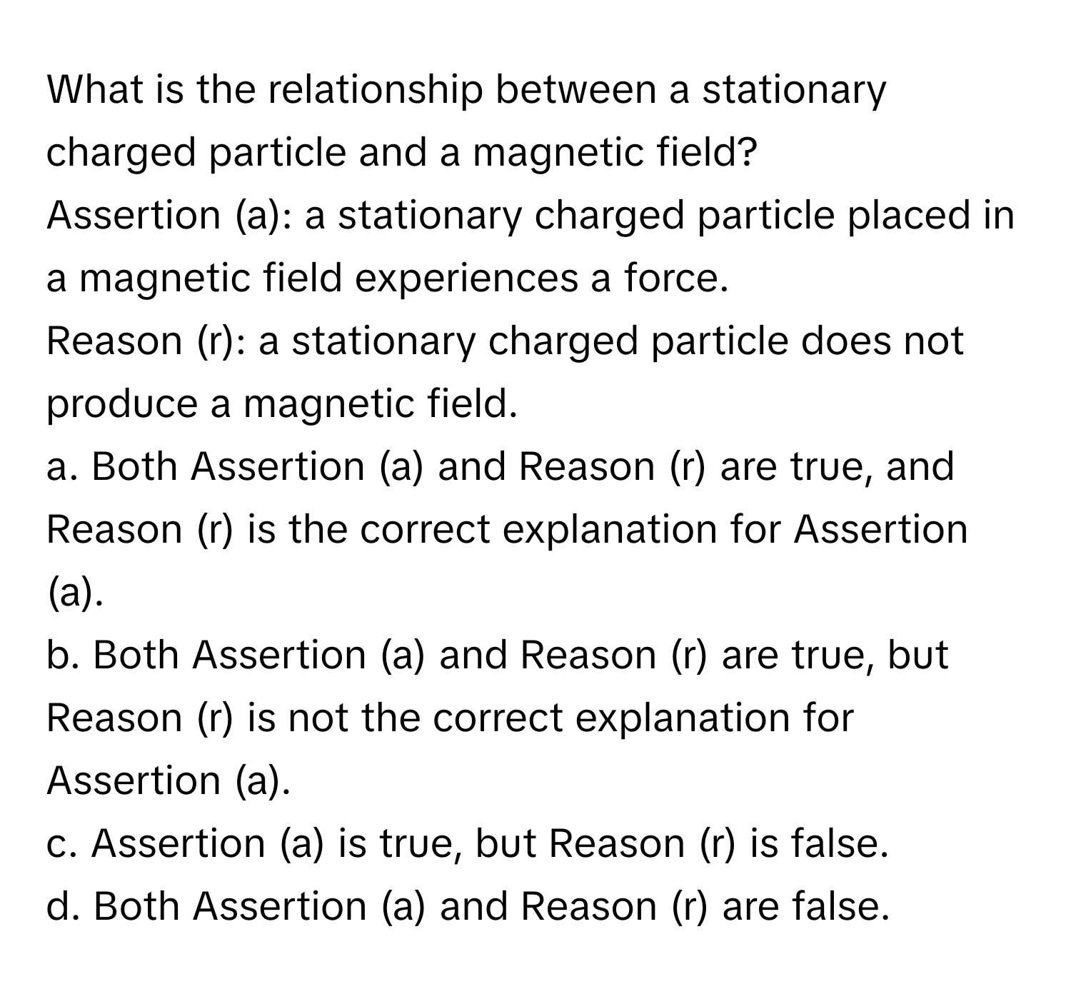 What is the relationship between a stationary charged particle and a magnetic field? 

Assertion (a): a stationary charged particle placed in a magnetic field experiences a force. 
Reason (r): a stationary charged particle does not produce a magnetic field.
a. Both Assertion (a) and Reason (r) are true, and Reason (r) is the correct explanation for Assertion (a).
b. Both Assertion (a) and Reason (r) are true, but Reason (r) is not the correct explanation for Assertion (a).
c. Assertion (a) is true, but Reason (r) is false.
d. Both Assertion (a) and Reason (r) are false.