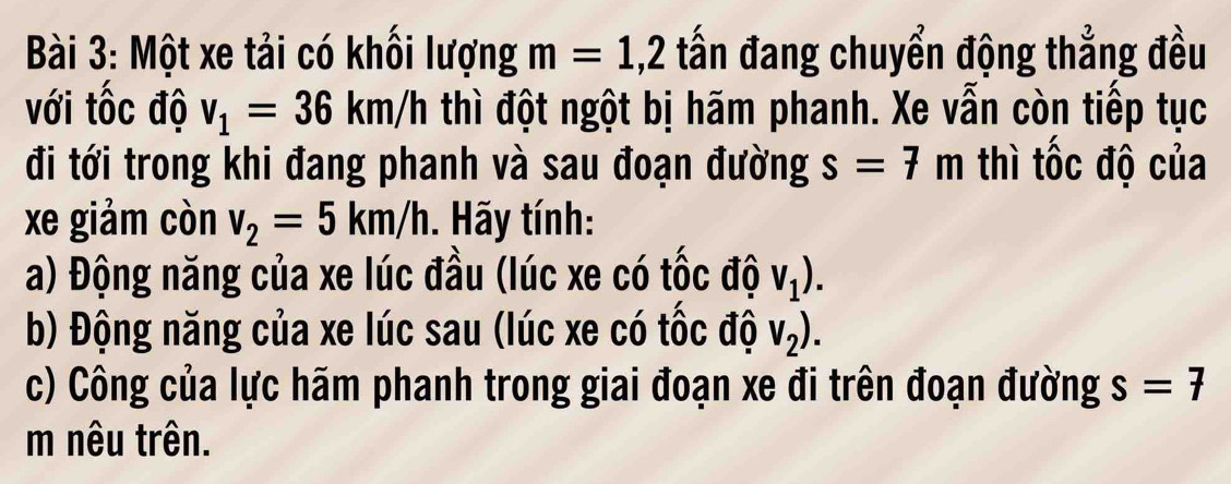 Một xe tải có khối lượng m=1,2 tấn đang chuyển động thẳng đều 
với tốc độ v_1=36km/h thì đột ngột bị hãm phanh. Xe vẫn còn tiếp tục 
đi tới trong khi đang phanh và sau đoạn đường s=7m thì tốc độ của 
xe giảm còn v_2=5km/h. Hãy tính: 
a) Động năng của xe lúc đầu (lúc xe có tốc độ V_1). 
b) Động năng của xe lúc sau (lúc xe có tốc độ V_2). 
c) Công của lực hãm phanh trong giai đoạn xe đi trên đoạn đường s=7
m nêu trên.