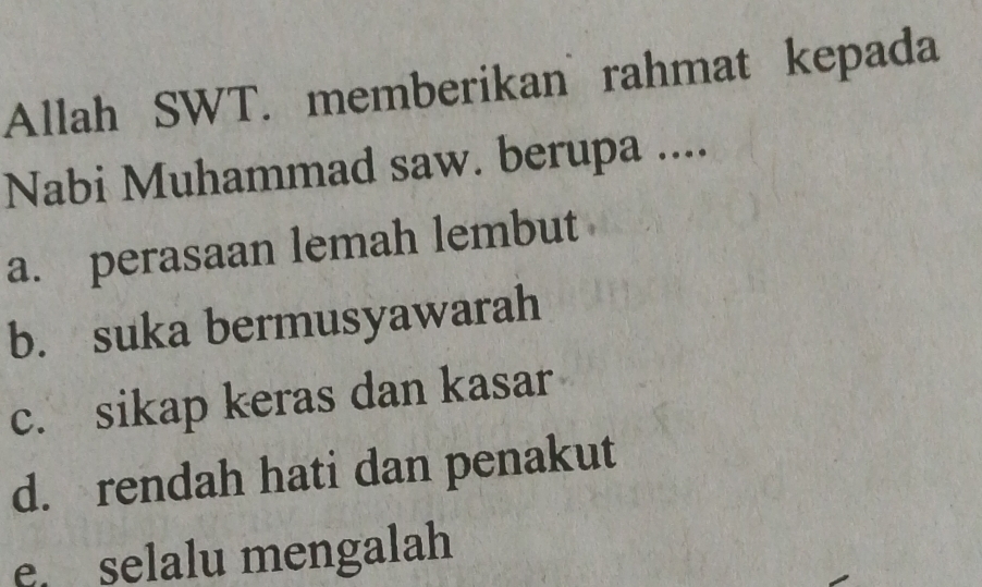 Allah SWT. memberikan rahmat kepada
Nabi Muhammad saw. berupa ....
a. perasaan lemah lembut
b. suka bermusyawarah
c. sikap keras dan kasar
d. rendah hati dan penakut
e. selalu mengalah