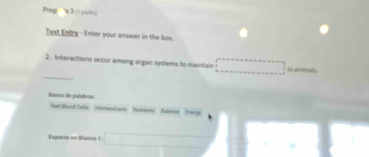 Preg''' à 3 (1 purto) 
Text Entry - Enter your answer in the box. 
2. Interactions occur among organ systems to maintain _  ^circ  is animals 
_ 
Banco de palabras: 
Red Blood Cells Homeostasis Nutrients Balance Energy 
Espacio en Blanco 1: □