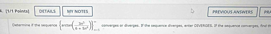 DETAILS MY NOTES PREVIOUS ANSWERS PRA 
Determine if the sequence  arctan ( 3n^5/6+5n^4 ) _(n=5)^(∈fty) converges or diverges. If the sequence diverges, enter DIVERGES. If the sequence converges, find th