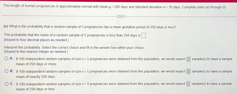 The length of human pregnancies is approximately normal with mean mu =266days and standard deviation sigma =16 days. Complete parts (a) through (f).
(c) What is the probability that a random sample of 5 pregnancies has a mean gestation period of 258 days or less?
The probability that the mean of a random sample of 5 pregnancies is less than 258 days is □. 
(Round to four decimal places as needed.)
Interpret this probability. Select the correct choice and fill in the answer box within your choice.
(Round to the nearest integer as needed.)
A. If 100 independent random samples of size n=5 pregnancies were obtained from this population, we would expect □ sample(s) to have a sample
mean of 258 days or more.
B. If 100 independent random samples of size n=5 pregnancies were obtained from this population, we would expect □ sample(s) to have a sample
mean of exactly 258 days.
C. If 100 independent random samples of size n=5 pregnancies were obtained from this population, we would expect □ sample(s) to have a sample
mean of 258 days or less.