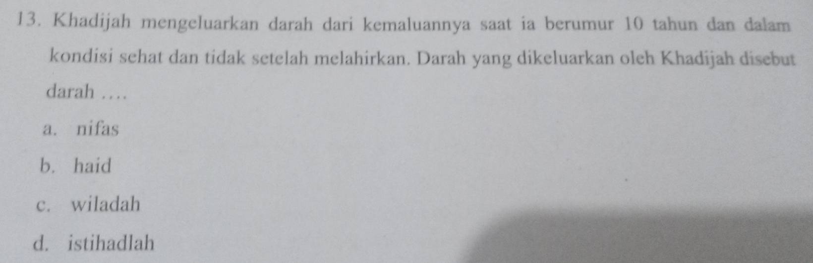 Khadijah mengeluarkan darah dari kemaluannya saat ia berumur 10 tahun dan dalam
kondisi sehat dan tidak setelah melahirkan. Darah yang dikeluarkan oleh Khadijah disebut
darah …
a. nifas
b. haid
c. wiladah
d. istihadlah