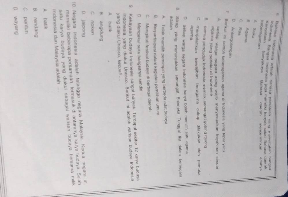 Bahasa Indonesia adalah bahasa persatuan yang menyatukan bangsa
Indonesia. Bangsa Indonesia juga memiliki banvak sekali Bahasa daerah
Kenyalaan banyaknya Bahasa daerah mencerminkan adanya
keberagaman. ..
A. Suku
B. Agama
C. Ras
D. Antargolongan
7. Berikut ini contoh keberagaman agama di Indonesia yang tepat yaitu
A. setiap warga negara asing wajib menyesuaikan keyakinan sésuai
agama yang berlaku di Indonesia
B. semua penduduk Indonesia memiliki semangat gotong royong
C. menjalankan kewajiban beragama cukup dilakukan oleh pemuka
agama
D. setiap warga negara Indonesia hanya boleh memilih satu agama
8. Sikap yang menunjukkan semangat Bhinneka Tunggal Ika dalam bernegara
adalah
A. Tidak memilih pemimpin yang berbeda adat budaya
B. Berpartisipasi dalam kegiatan pemilihan umum
C. Mengikuti festival budaya di berbagai daerah
D. Mengakui suku bangsanya sendiri
9. Kekayaan budaya Indonesia sangat banyak. Terdapat sekitar 12 karya budaya
Indonesia yang diakui Unesco. Berikut ini adalah warisan budaya Indonesia
yang diakui Unesco, kecuali ....
A. batik
B. angklung
C. noken
D. jaipong
10. Negara Indonesia adalah tetangga negara Malaysia. Kedua negara ini
memiliki beberapa persamaan, termasuk di antaranya karya budaya. Salah
satu karya budaya yang diakui sebagai warisan budaya bersama milik 
Indonesia dan Malaysia adalah ....
A. batik
B. rendang
C. pantun
D. wayang