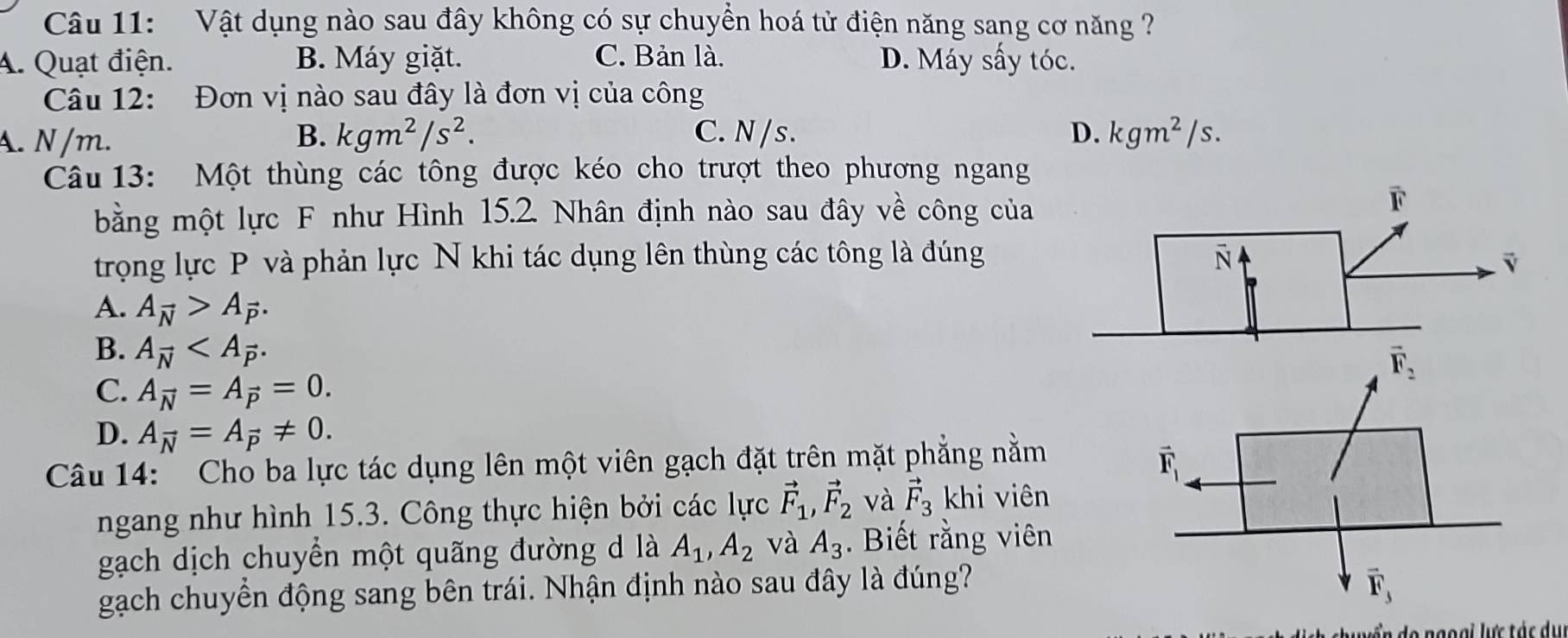 Vật dụng nào sau đây không có sự chuyền hoá tử điện năng sang cơ năng
A. Quạt điện. B. Máy giặt. C. Bản là. D. Máy sấy tóc.
Câu 12: Đơn vị nào sau đây là đơn vị của công
A. N/m. B. kgm^2/s^2. C. N /s . D. kgm^2/s.
Câu 13: Một thùng các tông được kéo cho trượt theo phương ngang
bằng một lực F như Hình 15.2. Nhân định nào sau đây về công của
trọng lực P và phản lực N khi tác dụng lên thùng các tông là đúng
A. A_vector N>A_vector P.
B. A_vector N
C. A_vector N=A_vector P=0.
D. A_vector N=A_vector P!= 0.
Câu 14: Cho ba lực tác dụng lên một viên gạch đặt trên mặt phẳng nằm
ngang như hình 15.3. Công thực hiện bởi các lực vector F_1,vector F_2 và vector F_3 khi viên
gạch dịch chuyển một quãng đường d là A_1,A_2 và A_3.  Biết rằng viên
gạch chuyền động sang bên trái. Nhận định nào sau đây là đúng?