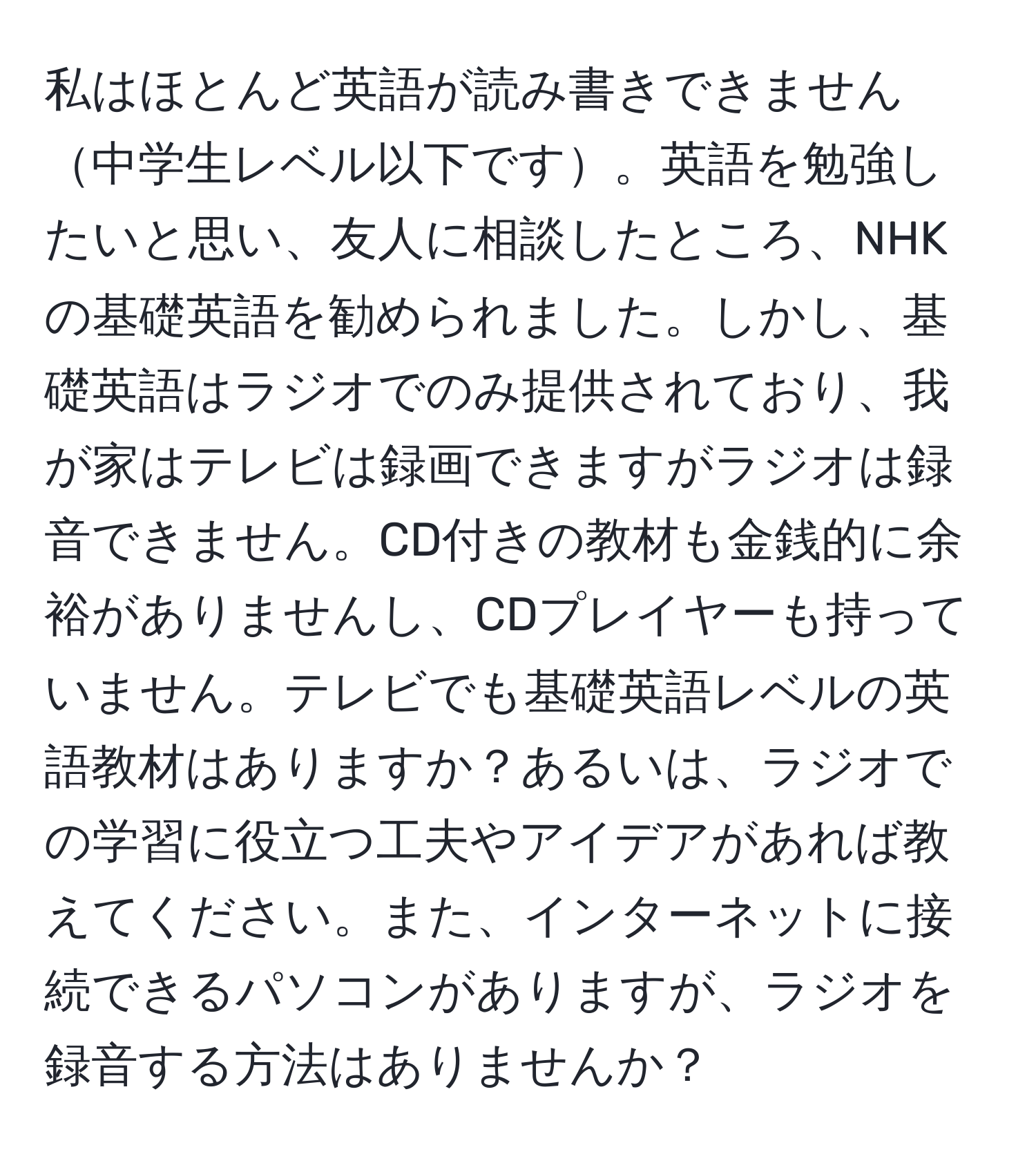 私はほとんど英語が読み書きできません中学生レベル以下です。英語を勉強したいと思い、友人に相談したところ、NHKの基礎英語を勧められました。しかし、基礎英語はラジオでのみ提供されており、我が家はテレビは録画できますがラジオは録音できません。CD付きの教材も金銭的に余裕がありませんし、CDプレイヤーも持っていません。テレビでも基礎英語レベルの英語教材はありますか？あるいは、ラジオでの学習に役立つ工夫やアイデアがあれば教えてください。また、インターネットに接続できるパソコンがありますが、ラジオを録音する方法はありませんか？