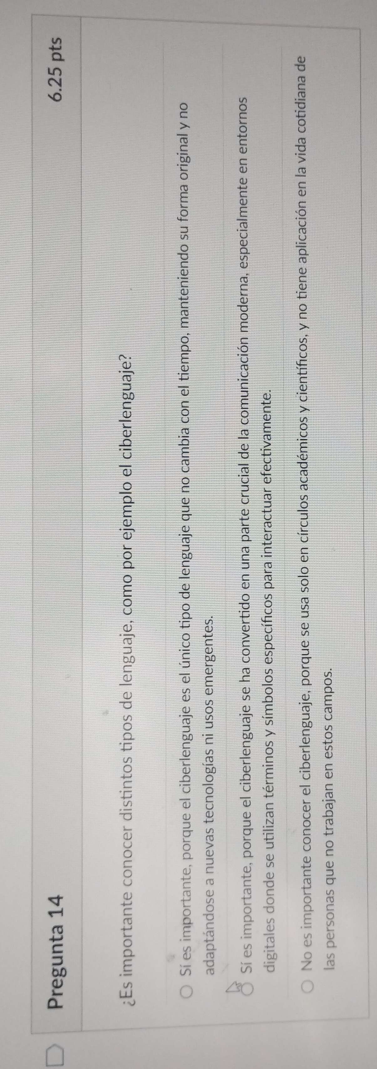 Pregunta 14 6.25 pts
¿Es importante conocer distintos tipos de lenguaje, como por ejemplo el ciberlenguaje?
Sí es importante, porque el ciberlenguaje es el único tipo de lenguaje que no cambia con el tiempo, manteniendo su forma original y no
adaptándose a nuevas tecnologías ni usos emergentes.
Sí es importante, porque el ciberlenguaje se ha convertido en una parte crucial de la comunicación moderna, especialmente en entornos
digitales donde se utilizan términos y símbolos específicos para interactuar efectivamente.
No es importante conocer el ciberlenguaje, porque se usa solo en círculos académicos y científicos, y no tiene aplicación en la vida cotidiana de
las personas que no trabajan en estos campos.