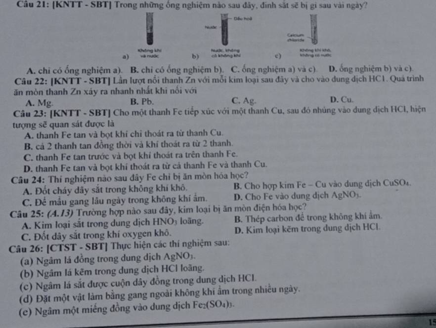 [KNTT - SBT] Trong những ống nghiệm nào sau đây, đinh sắt sẽ bị gi sau vài ngày?
Đếu hoà
Nuớc
Celcium
chloride
Không khí Nuàc không Không khi khô,
a) và nước bì cā khōng khí c) không có mước
A. chi có ống nghiệm a). B. chỉ có ống nghiệm b). C. ống nghiệm a) và c). D. ổng nghiệm b) và c).
Câu 22: [KNTT - SBT] Lần lượt nổi thanh Zn với mỗi kim loại sau đây và cho vào dung dịch HC1. Quả trình
ăn mòn thanh Zn xáy ra nhanh nhất khi nối với
A. Mg B. Pb. C. Ag. D. Cu.
Câu 23: [KNTT - SBT] Cho một thanh Fe tiếp xúc với một thanh Cu, sau đó nhúng vào dung dịch HCl, hiện
tượng sẽ quan sát được là
A. thanh Fe tan và bọt khí chỉ thoát ra từ thanh Cu.
B. cả 2 thanh tan đồng thời và khí thoát ra từ 2 thanh.
C. thanh Fe tan trước và bọt khí thoát ra trên thanh Fe.
D. thanh Fe tan và bọt khí thoát ra từ cả thanh Fe và thanh Cu.
Câu 24: Thí nghiệm nào sau đây Fe chỉ bị ăn mòn hóa học?
A. Đốt cháy dãy sắt trong không khí khô. B. Cho hợp kim Fe - Cu vào dung dịch CuSO₄.
C. Để mẫu gang lâu ngày trong không khí ẩm. D. Cho Fe vào dung dịch AgNO3.
Câu 25: (4.13) Trường hợp nào sau đây, kim loại bị ăn mòn điện hóa học?
A. Kim loại sắt trong dung dịch HNO3 loãng. B Thép carbon để trong không khí ẩm.
C. Đốt dây sắt trong khí oxygen khô. D. Kim loại kẽm trong dung dịch HCl.
Câu 26: [CTST - SBT] Thực hiện các thí nghiệm sau:
(a) Ngâm lá đồng trong dung dịch AgNO₃.
(b) Ngâm lá kẽm trong dung dịch HCl loãng.
(c) Ngâm lá sắt được cuộn dây đồng trong dung dịch HCI.
(d) Đặt một vật làm bằng gang ngoài không khí ẩm trong nhiều ngày.
(e) Ngâm một miếng đồng vào dung dịch Fe₂(SO₄)3.
15