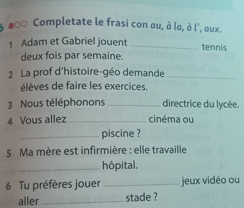 Completate le frasi con au, à la, à l’, aux. 
1 Adam et Gabriel jouent _tennis 
deux fois par semaine: 
2 La prof d’histoire-géo demande_ 
élèves de faire les exercices. 
3 Nous téléphonons _directrice du lycée. 
4 Vous allez _cinéma ou 
_piscine ? 
5 Ma mère est infirmière : elle travaille 
_hôpital. 
6 Tu préfères jouer _jeux vidéo ou 
aller_ stade ?