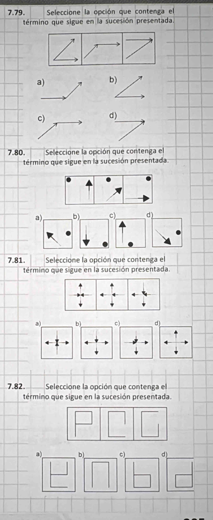 Seleccione la opción que contenga el
término que sigue en la sucesión presentada.
a)
7 b)
c)
d)
7.80. Seleccione la opción que contenga el
término que sigue en la sucesión presentada.
a) b) c) d)
7.81. Seleccione la opción que contenga el
término que sigue en la sucesión presentada.
a)
b)
c)
d)
7.82. Seleccione la opción que contenga el
término que sigue en la sucesión presentada.
_
a)
b)_
c)
d)_