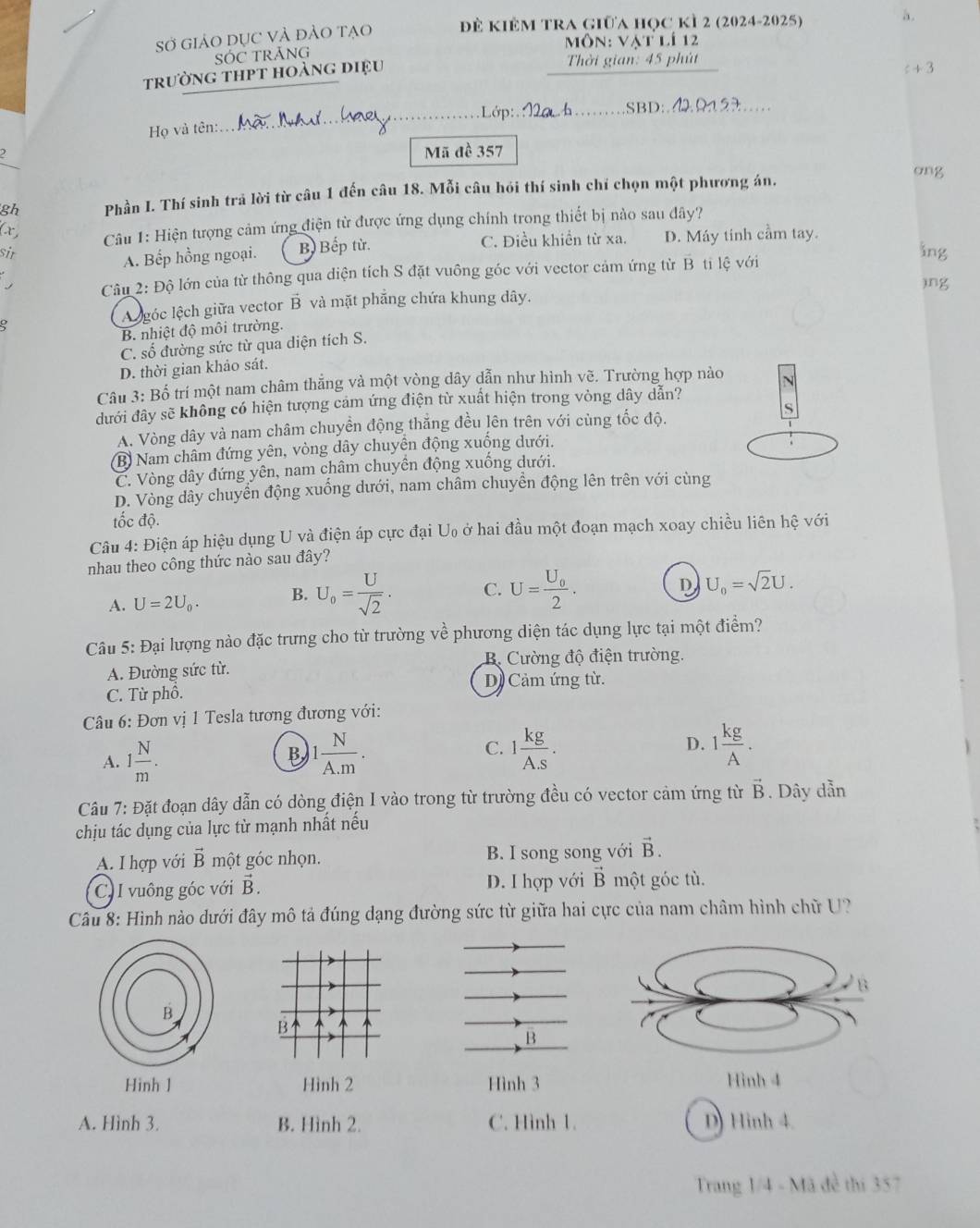 Sở GiảO DỤC VÀ đẢO tạo để kiêm tra giữa học kì 2 (2024-2025)
a .
ôn: vat lí 12
SÓC TRÃNG
trường thpt hoàng điệu  Thời gian: 45 phút
c+3
_
_
_SBD:._    
Họ và tên:.
_
Mã đề 357
gh Phần I. Thí sinh trả lời từ câu 1 đến câu 18. Mỗi câu hói thí sinh chí chọn một phương án.
ong
(r,
Câu 1: Hiện tượng cảm ứng điện từ được ứng dụng chính trong thiết bị nào sau đây?
A. Bếp hồng ngoại. B) Bếp từ. C. Điều khiền từ xa. D. Máy tinh cầm tay.
sir ing
.  Câu 2: Độ lớn của từ thông qua diện tích S đặt vuông góc với vector cảm ứng từ B ti lệ với
)ng
A  góc lệch giữa vector B và mặt phẳng chứa khung dây.
B. nhiệt độ môi trường.
C. số đường sức từ qua diện tích S.
D. thời gian khảo sát.
Câu 3: Bố trí một nam châm thẳng và một vòng dây dẫn như hình vẽ. Trường hợp nào
dưới đây sẽ không có hiện tượng cảm ứng điện từ xuất hiện trong vòng dây dẫn?
A. Vòng dây và nam châm chuyền động thắng đều lên trên với cùng tốc độ.
(B) Nam châm đứng yên, vòng dây chuyển động xuống dưới.
C. Vòng dây đứng yên, nam châm chuyển động xuống dưới.
D. Vòng dây chuyển động xuống dưới, nam châm chuyển động lên trên với cùng
tốc độ.
Câu 4: Điện áp hiệu dụng U và điện áp cực đại U ở hai đầu một đoạn mạch xoay chiều liên hệ với
nhau theo công thức nào sau đây?
A. U=2U_0. B. U_0= U/sqrt(2) . C. U=frac U_02.
D U_0=sqrt(2)U.
Câu 5: Đại lượng nào đặc trưng cho từ trường về phương diện tác dụng lực tại một điểm?
A. Đường sức từ. B Cường độ điện trường.
D Cảm ứng từ.
C. Từ phố.
Câu 6: Đơn vị 1 Tesla tương đương với:
A. 1 N/m . B 1 N/A.m . C. 1 kg/A.S . D. 1 kg/A .
Câu 7: Đặt đoạn dây dẫn có dòng điện I vào trong từ trường đều có vector cảm ứng từ vector B. Dây dẫn
chịu tác dụng của lực từ mạnh nhất nếu
A. I hợp với vector B một góc nhọn. B. I song song với vector B.
C. I vuông góc với vector B. D. I hợp với vector B một góc tù.
Câu 8: Hình nào dưới đây mô tả đúng dạng đường sức từ giữa hai cực của nam châm hình chữ U?
B
Hinh 1 Hình 2 Hình 3Hình 4
A. Hình 3. B. Hình 2. C. Hình 1. D) Hinh 4.
Trang 1/4 - Mã đề thí 357