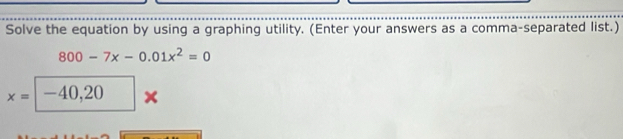 Solve the equation by using a graphing utility. (Enter your answers as a comma-separated list.)
800-7x-0.01x^2=0
x= -40,20 ×