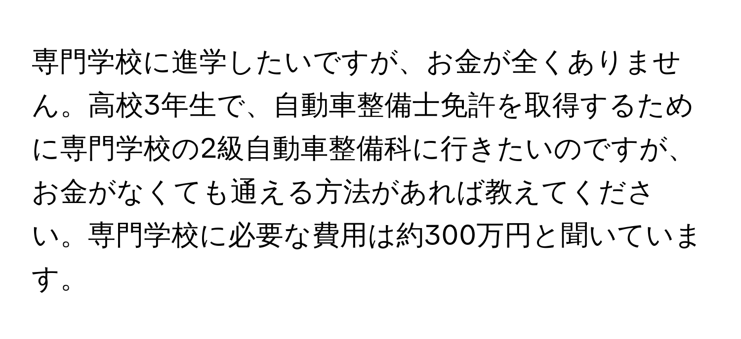 専門学校に進学したいですが、お金が全くありません。高校3年生で、自動車整備士免許を取得するために専門学校の2級自動車整備科に行きたいのですが、お金がなくても通える方法があれば教えてください。専門学校に必要な費用は約300万円と聞いています。