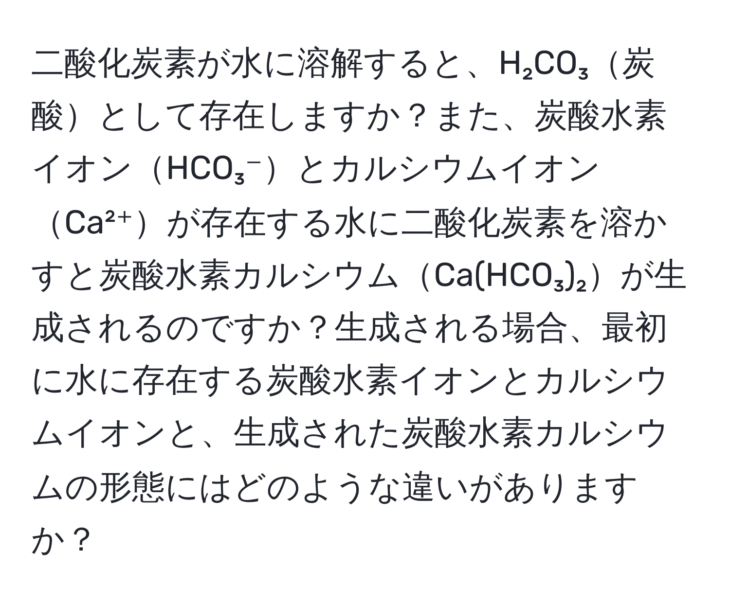 二酸化炭素が水に溶解すると、H₂CO₃炭酸として存在しますか？また、炭酸水素イオンHCO₃⁻とカルシウムイオンCa²⁺が存在する水に二酸化炭素を溶かすと炭酸水素カルシウムCa(HCO₃)₂が生成されるのですか？生成される場合、最初に水に存在する炭酸水素イオンとカルシウムイオンと、生成された炭酸水素カルシウムの形態にはどのような違いがありますか？