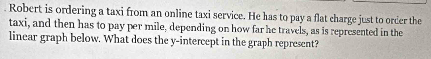 Robert is ordering a taxi from an online taxi service. He has to pay a flat charge just to order the 
taxi, and then has to pay per mile, depending on how far he travels, as is represented in the 
linear graph below. What does the y-intercept in the graph represent?