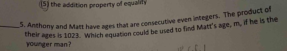 (5) the addition property of equality 
_5. Anthony and Matt have ages that are consecutive even integers. The product of 
their ages is 1023. Which equation could be used to find Matt’s age, m, if he is the 
younger man?