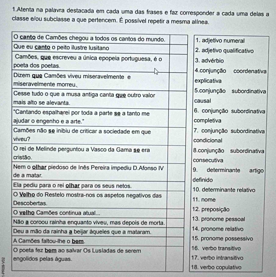 Atenta na palavra destacada em cada uma das frases e faz corresponder a cada uma delas a
classe e/ou subclasse a que pertencem. É possível repetir a mesma alínea.
adjetivo numeral
adjetivo qualificativo
advérbio
conjunção coordenativa
plicativa
conjunção subordinativa
usal
conjunção subordinativa
mpletiva
conjunção subordinativa
ndicional
conjunção subordinativa
secutiva
determinante artigo
inido
determinante relativo
nome
preposição
pronome pessoal
pronome relativo
pronome possessivo
verbo transitivo
verbo intransitivo
18. verbo copulativo