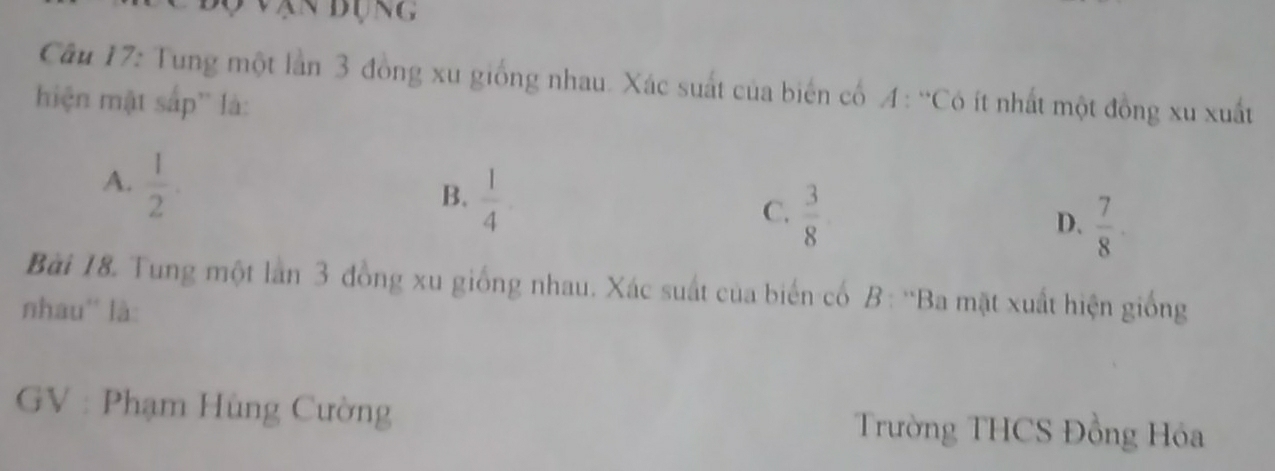 vận đụng
Câu 17: Tung một lần 3 đồng xu giống nhau. Xác suất của biến cổ A : “Có ít nhất một đồng xu xuất
hiện mật sắp'' là:
A.  1/2 .
B.  1/4 
C.  3/8 
D.  7/8 . 
Bài 18. Tung một lần 3 đồng xu giống nhau. Xác suất của biến cổ B : ''Ba mặt xuất hiện giống
nhau'' là:
GV : Phạm Hùng Cường Trường THCS Đồng Hóa