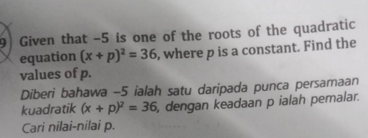 Given that -5 is one of the roots of the quadratic 
equation (x+p)^2=36 , where p is a constant. Find the 
values of p. 
Diberi bahawa -5 ialah satu daripada punca persamaan 
kuadratik (x+p)^2=36 , dengan keadaan p ialah pemalar. 
Cari nilai-nilai p.