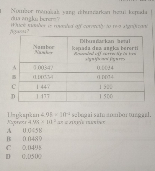 Nombor manakah yang dibundarkan betul kepada
dua angka bererti?
Which number is rounded off correctly to two significant
figures?
Ungkapkan 4.98* 10^(-2) sebagai satu nombor tunggal.
Express 4.98* 10^(-2) as a single number.
A 0.0458
B 0.0489
C 0.0498
D 0.0500