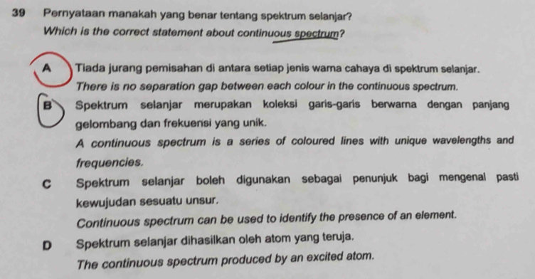 Pernyataan manakah yang benar tentang spektrum selanjar?
Which is the correct statement about continuous spectrum?
A Tiada jurang pemisahan di antara setiap jenis wara cahaya di spektrum selanjar.
There is no separation gap between each colour in the continuous spectrum.
B Spektrum selanjar merupakan koleksi garis-garis berwarna dengan panjang
gelombang dan frekuensi yang unik.
A continuous spectrum is a series of coloured lines with unique wavelengths and
frequencies.
C Spektrum selanjar boleh digunakan sebagai penunjuk bagi mengenal pasti
kewujudan sesuatu unsur.
Continuous spectrum can be used to identify the presence of an element.
D Spektrum selanjar dihasilkan oleh atom yang teruja.
The continuous spectrum produced by an excited atom.