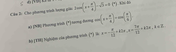 [VB] Kểt 
Câu 2: Cho phương trình lượng giác 2cos (x+ π /4 )-sqrt(3)=0(*). Khi đó 
a) [NB] Phương trình (*) tương đương cos (x+ π /4 )=cos ( π /6 ). 
b) [TH] Nghiệm của phương trình (*) là: x=- π /12 +k2π , x= 7π /12 +k2π , k∈ Z.