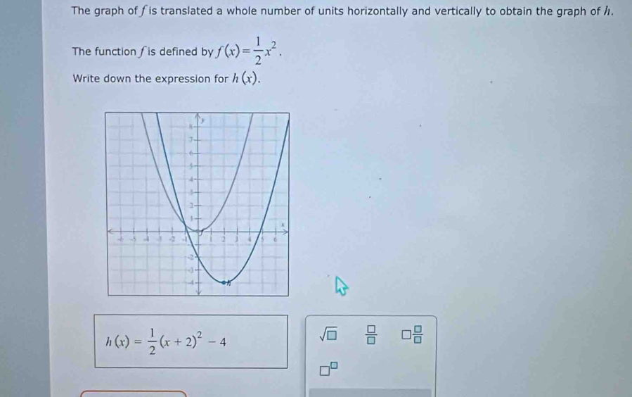 The graph of fis translated a whole number of units horizontally and vertically to obtain the graph of /, 
The function fis defined by f(x)= 1/2 x^2. 
Write down the expression for h(x).
h(x)= 1/2 (x+2)^2-4
sqrt(□ )  □ /□   □  □ /□  