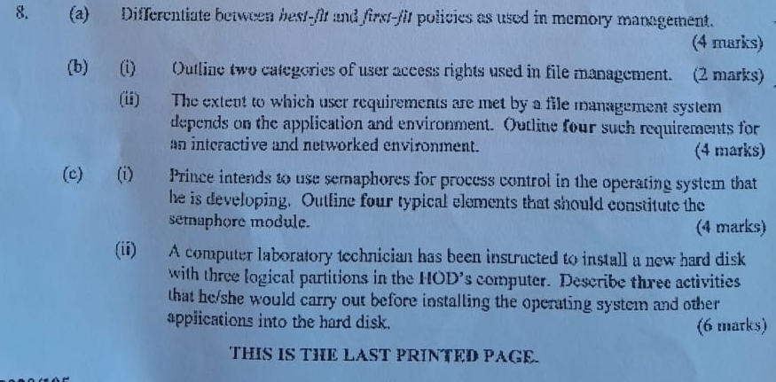 Differentiate between best-/it and first-/it policies as used in memory management. 
(4 marks) 
(b) (i) Outline two categories of user access rights used in file management. (2 marks) 
(ii) The extent to which user requirements are met by a file management system 
depends on the application and environment. Outline four such requirements for 
an interactive and networked environment. 
(4 marks) 
(c) (i) Prince intends to use semaphores for process control in the operating system that 
he is developing. Outline four typical elements that should constitute the 
setnaphore module. (4 marks) 
(ii) A computer laboratory technician has been instructed to install a new hard disk 
with three logical partitions in the HOD's computer. Describe three activities 
that he/she would carry out before installing the operating system and other 
applications into the hard disk. (6 marks) 
THIS IS THE LAST PRINTED PAGE.