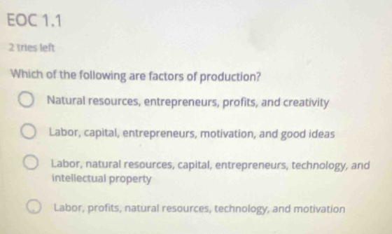 EOC 1.1
2 tries left
Which of the following are factors of production?
Natural resources, entrepreneurs, profits, and creativity
Labor, capital, entrepreneurs, motivation, and good ideas
Labor, natural resources, capital, entrepreneurs, technology, and
intellectual property
Labor, profits, natural resources, technology, and motivation