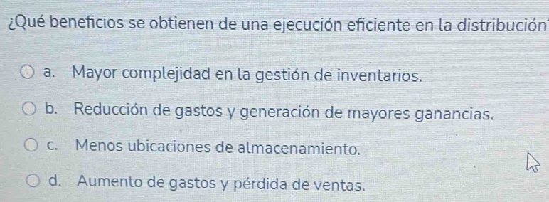 ¿Qué beneficios se obtienen de una ejecución eficiente en la distribución
a. Mayor complejidad en la gestión de inventarios.
b. Reducción de gastos y generación de mayores ganancias.
c. Menos ubicaciones de almacenamiento.
d. Aumento de gastos y pérdida de ventas.