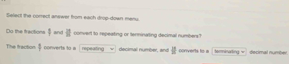 Select the correct answer from each drop-down menu. 
Do the fractions  6/7  and  14/25  convert to repeating or terminating decimal numbers? 
The fraction  6/7  converts to a repeating decimal number, and  16/25  converts to a terminating √ decimal number